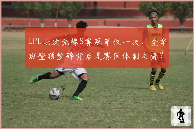 LPL七次无缘S赛冠军仅一次，全华班登顶梦碎背后是赛区体制之痛？