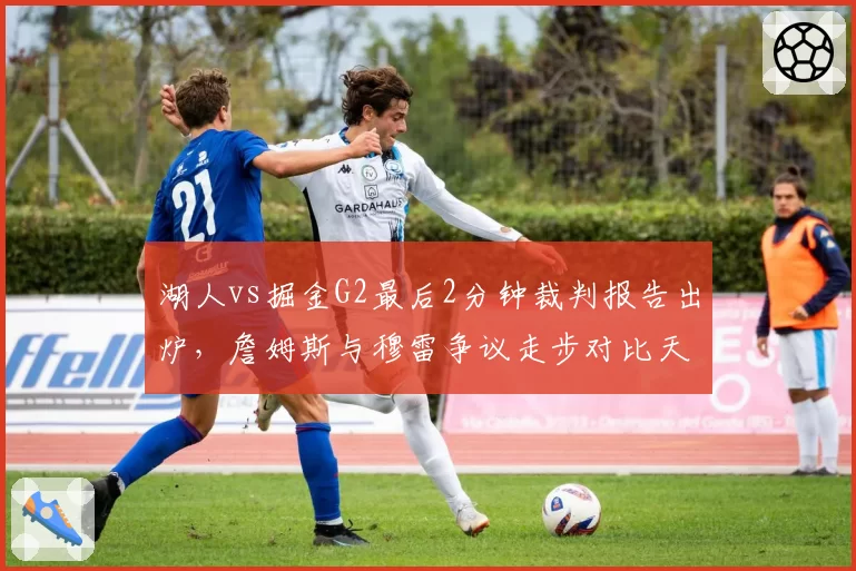 湖人vs掘金G2最后2分钟裁判报告出炉，詹姆斯与穆雷争议走步对比天差地别