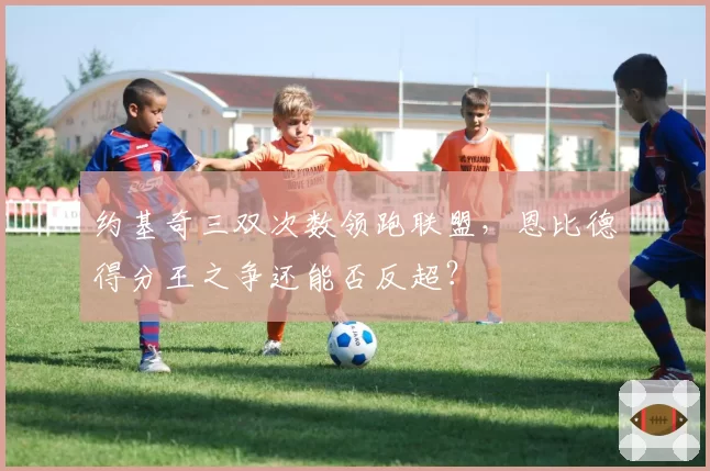约基奇三双次数领跑联盟，恩比德得分王之争还能否反超？