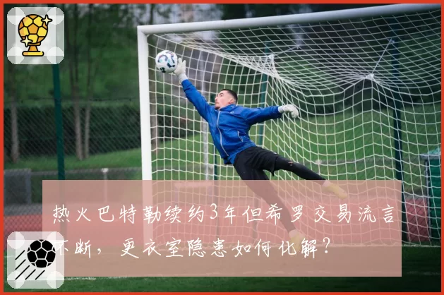 热火巴特勒续约3年但希罗交易流言不断,更衣室隐患如何化解?