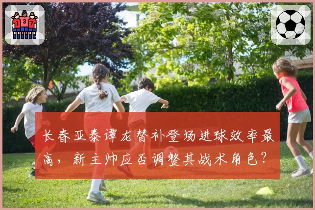长春亚泰谭龙替补登场进球效率最高，新主帅应否调整其战术角色？
