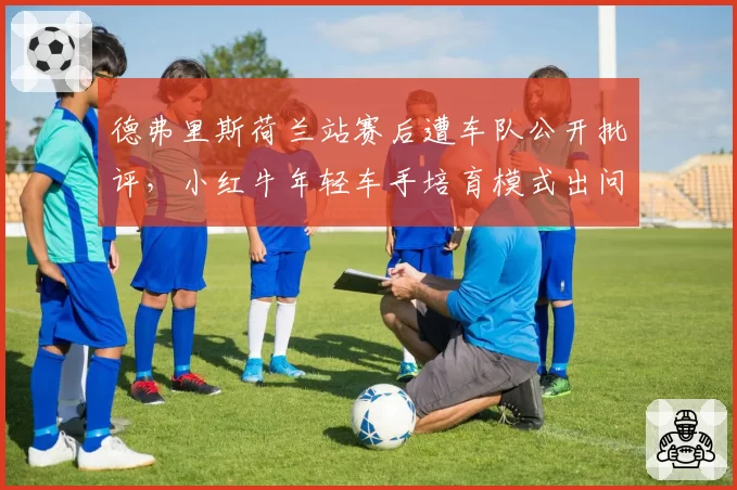 德弗里斯荷兰站赛后遭车队公开批评，小红牛年轻车手培育模式出问题了？