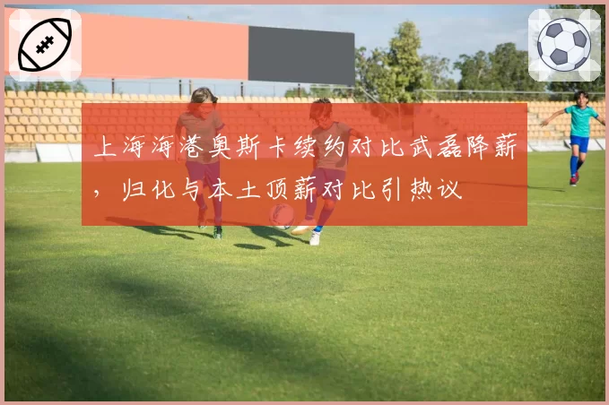 上海海港奥斯卡续约对比武磊降薪，归化与本土顶薪对比引热议