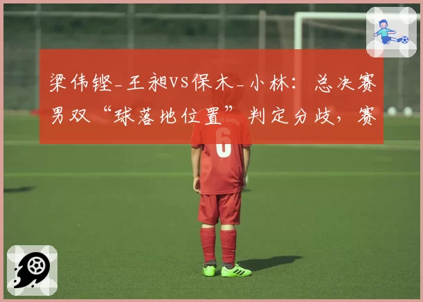 梁伟铿_王昶vs保木_小林：总决赛男双“球落地位置”判定分歧，赛事总监罕见介入调解