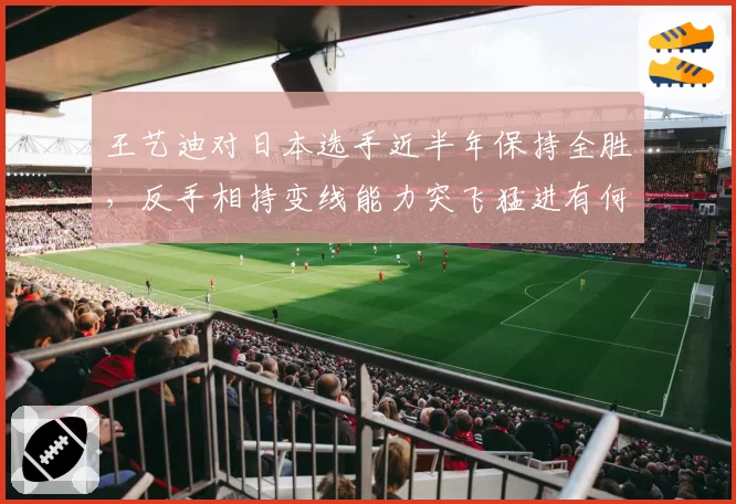 王艺迪对日本选手近半年保持全胜，反手相持变线能力突飞猛进有何秘诀？