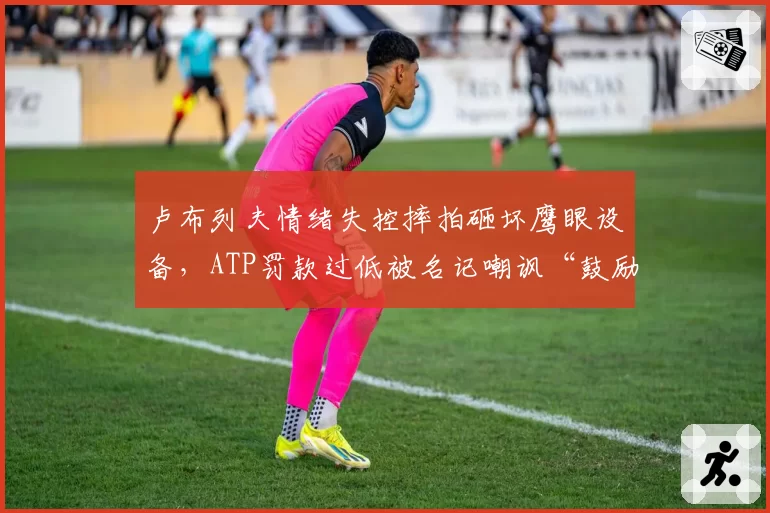卢布列夫情绪失控摔拍砸坏鹰眼设备，ATP罚款过低被名记嘲讽“鼓励暴力”