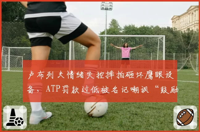 卢布列夫情绪失控摔拍砸坏鹰眼设备，ATP罚款过低被名记嘲讽“鼓励暴力”