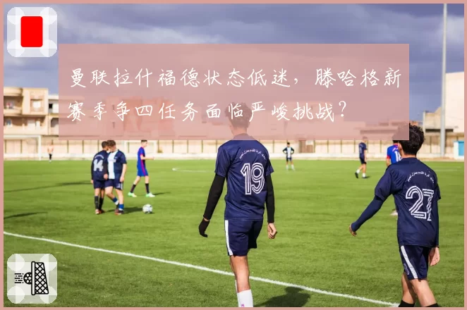 曼联拉什福德状态低迷,滕哈格新赛季争四任务面临严峻挑战?