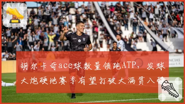 胡尔卡奇ace球数量领跑ATP，发球大炮硬地赛季有望打破大满贯八强魔咒