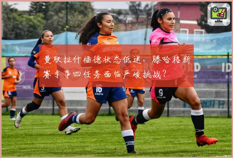 曼联拉什福德状态低迷，滕哈格新赛季争四任务面临严峻挑战？