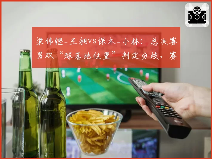 梁伟铿_王昶vs保木_小林：总决赛男双“球落地位置”判定分歧，赛事总监罕见介入调解