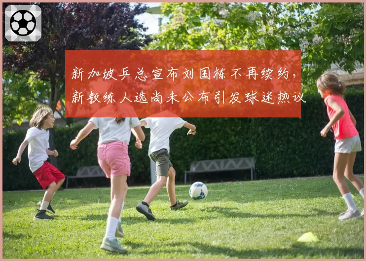 新加坡乒总宣布刘国栋不再续约，新教练人选尚未公布引发球迷热议