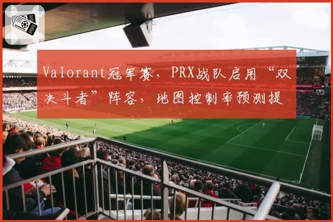 Valorant冠军赛，PRX战队启用“双决斗者”阵容，地图控制率预测提升20%