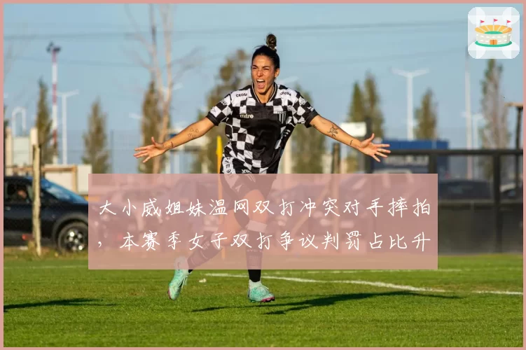 大小威姐妹温网双打冲突对手摔拍，本赛季女子双打争议判罚占比升至21%
