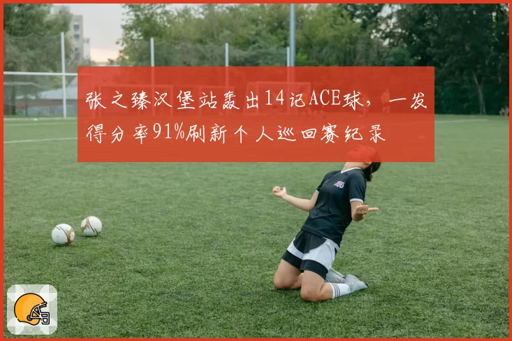 张之臻汉堡站轰出14记ACE球，一发得分率91%刷新个人巡回赛纪录