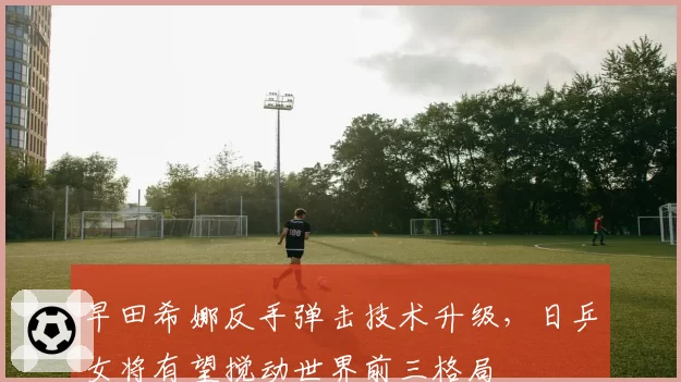早田希娜反手弹击技术升级，日乒女将有望搅动世界前三格局