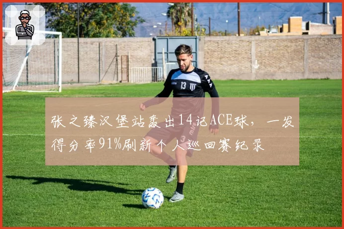 张之臻汉堡站轰出14记ACE球,一发得分率91%刷新个人巡回赛纪录