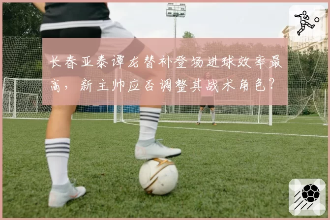 长春亚泰谭龙替补登场进球效率最高，新主帅应否调整其战术角色？
