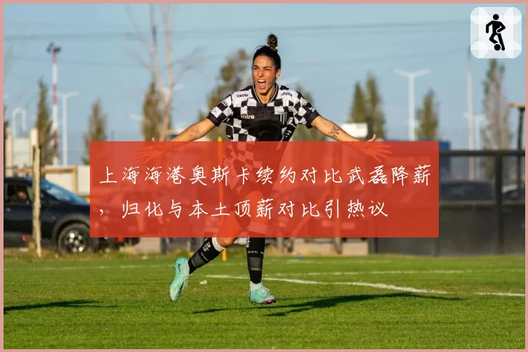 上海海港奥斯卡续约对比武磊降薪，归化与本土顶薪对比引热议