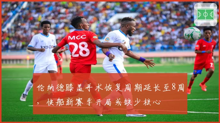 伦纳德膝盖手术恢复周期延长至8周，快船新赛季开局或缺少核心
