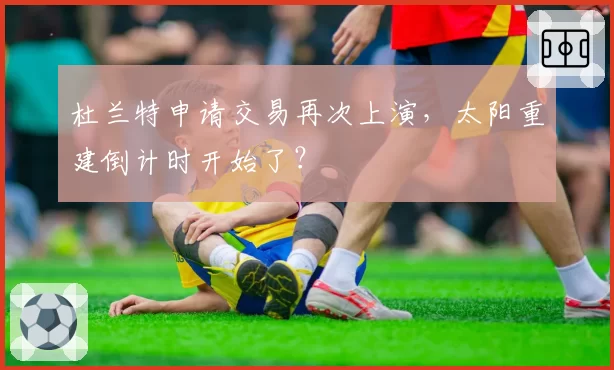 杜兰特申请交易再次上演，太阳重建倒计时开始了？