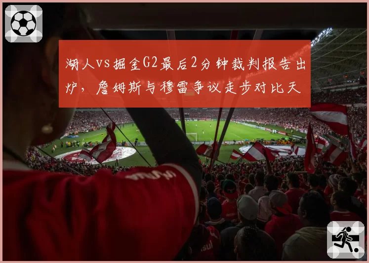 湖人vs掘金G2最后2分钟裁判报告出炉，詹姆斯与穆雷争议走步对比天差地别