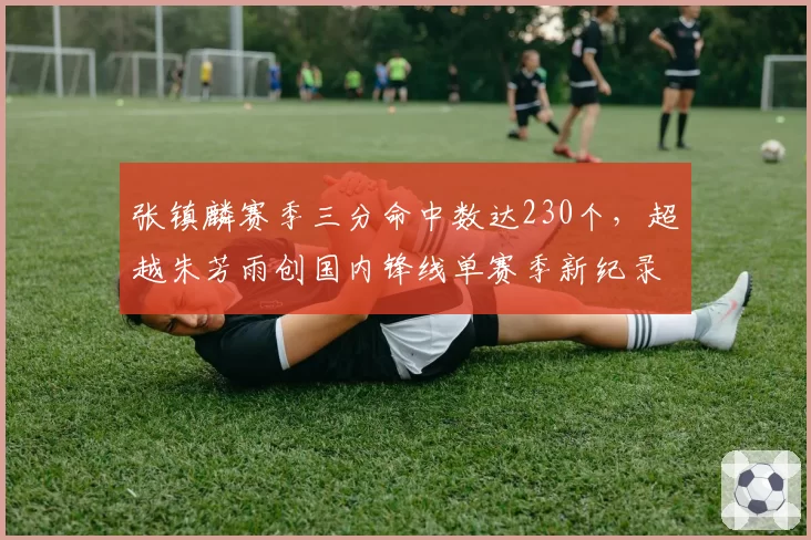 张镇麟赛季三分命中数达230个，超越朱芳雨创国内锋线单赛季新纪录