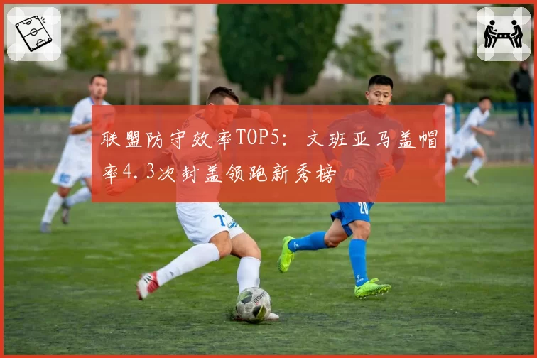 联盟防守效率TOP5：文班亚马盖帽率4.3次封盖领跑新秀榜