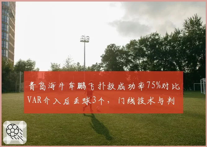 青岛海牛牟鹏飞扑救成功率75%对比VAR介入后丢球3个，门线技术与判罚影响谁更大？