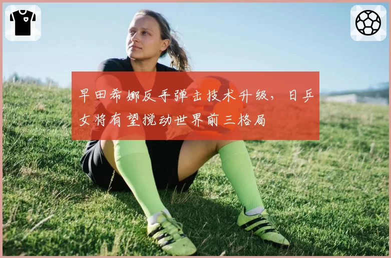 早田希娜反手弹击技术升级，日乒女将有望搅动世界前三格局