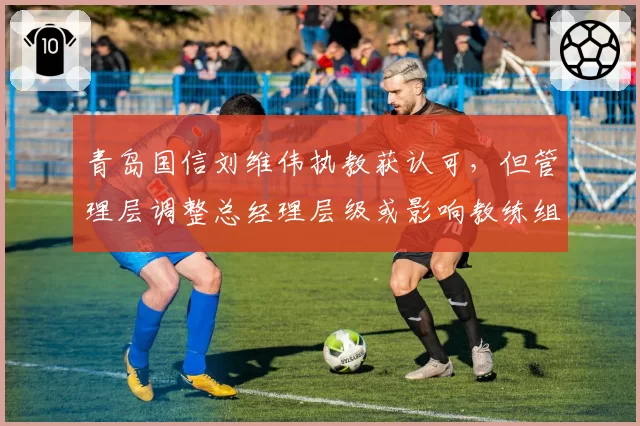 青岛国信刘维伟执教获认可，但管理层调整总经理层级或影响教练组
