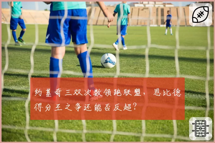 约基奇三双次数领跑联盟，恩比德得分王之争还能否反超？