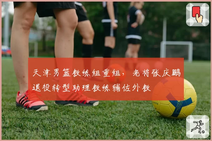 天津男篮教练组重组，老将张庆鹏退役转型助理教练辅佐外教