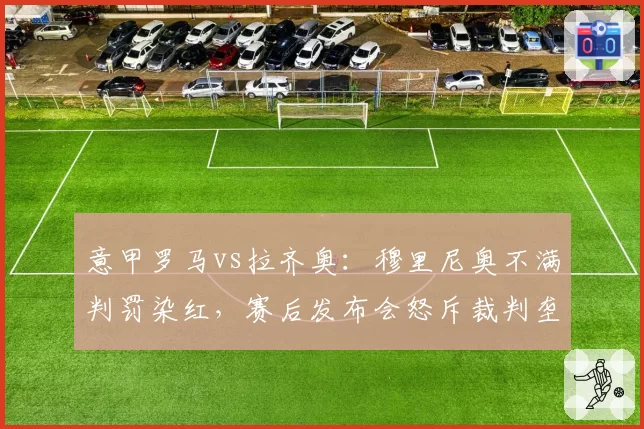 意甲罗马vs拉齐奥：穆里尼奥不满判罚染红，赛后发布会怒斥裁判垄断