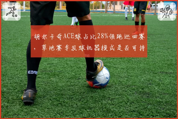 胡尔卡奇ACE球占比28%领跑巡回赛，草地赛季发球机器模式是否可持续？