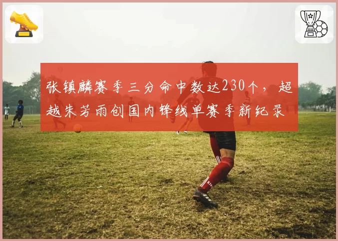 张镇麟赛季三分命中数达230个，超越朱芳雨创国内锋线单赛季新纪录
